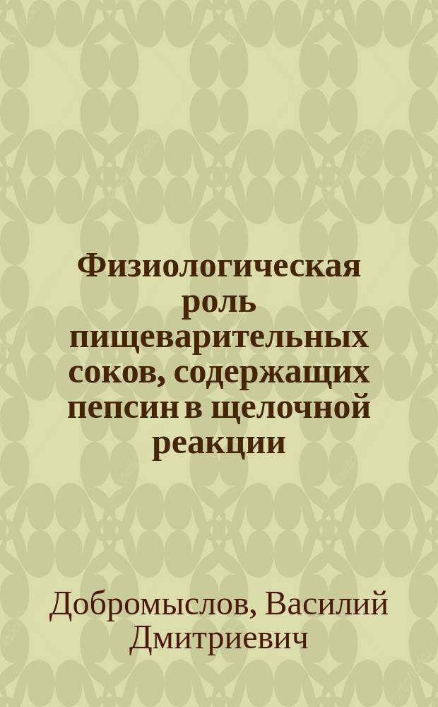 Физиологическая роль пищеварительных соков, содержащих пепсин в щелочной реакции (пилорическая часть желудка и бруннеровский отдел 12-перстной кишки) у собаки : Дис. на степ. д-ра мед. В.Д. Добромыслова