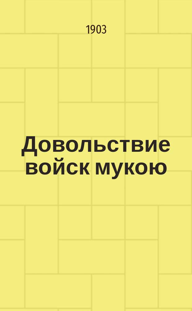 Довольствие войск мукою : Руководящие положения и разъяснения о довольствии войск мукой; узакон. и практ. способы распознавания качества муки; табель сроч. донесений по провиант. довольствию; раскладка на 10000 челов. на муку, хлеб и сухари