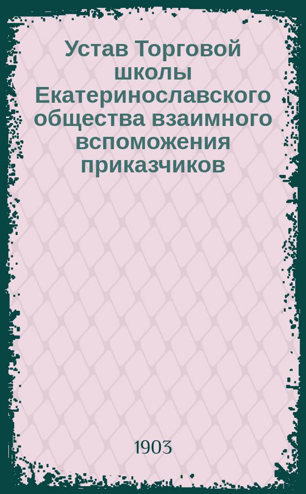 Устав Торговой школы Екатеринославского общества взаимного вспоможения приказчиков : Утв. 18 июля 1903 г.