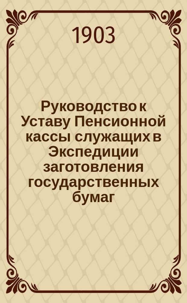 Руководство к Уставу Пенсионной кассы служащих в Экспедиции заготовления государственных бумаг : С примерами на сост. лич. счетов участников, на вычисление пенсий и единоврем. денеж. выдач