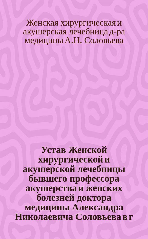 Устав Женской хирургической и акушерской лечебницы бывшего профессора акушерства и женских болезней доктора медицины Александра Николаевича Соловьева в г. Одессе : Утв. 11 февр. 1903 г