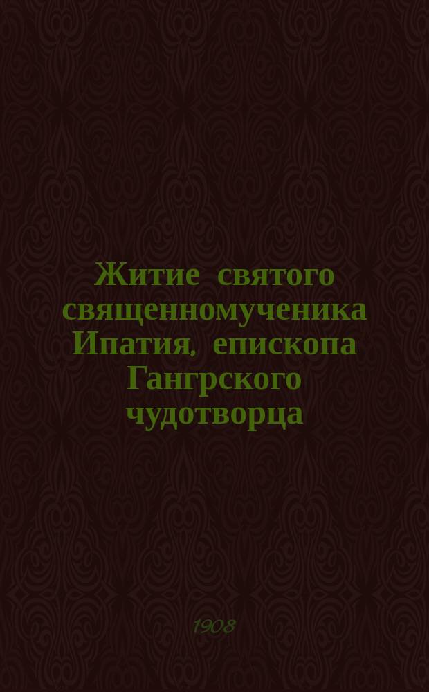 Житие святого священномученика Ипатия, епископа Гангрского чудотворца : Из Четии-Минеи 1764 г. и "Жизни святых" свящ. Петра Виноградова (1870 г.)