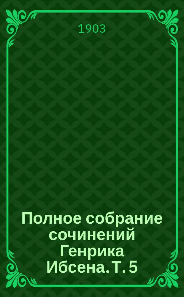 Полное собрание сочинений Генрика Ибсена. Т. 5 : [Столпы общества ; Кукольный дом ; Привидения ; Враг народа]