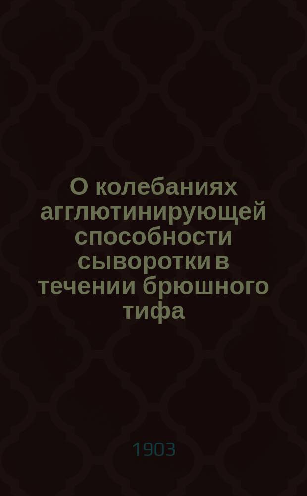 О колебаниях агглютинирующей способности сыворотки в течении брюшного тифа : Докл., чит. в науч. совещ. врачей Обух. больницы в апр. 1903 г.