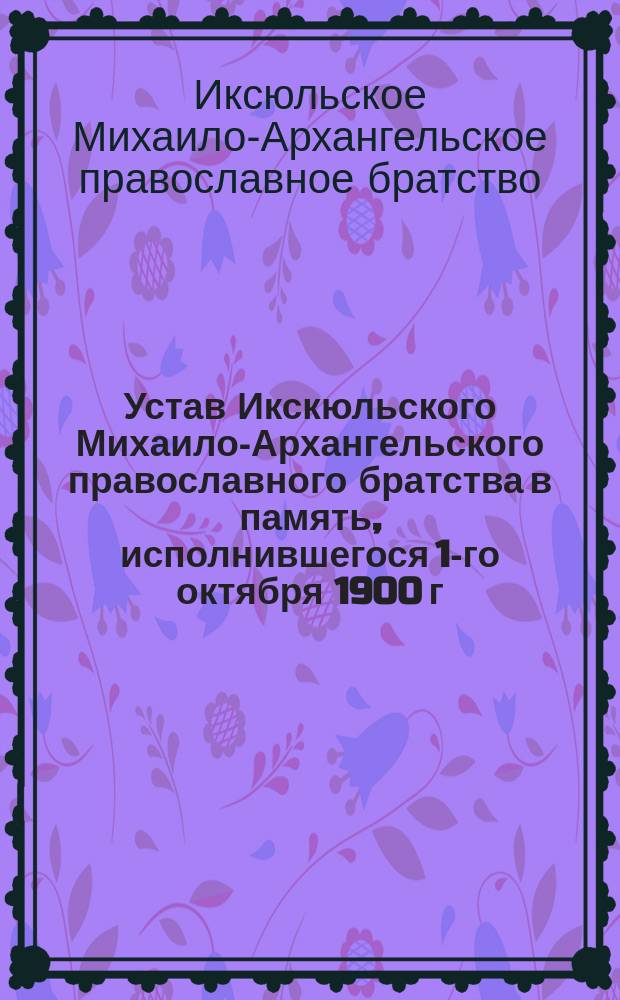 Устав Икскюльского Михаило-Архангельского православного братства в память, исполнившегося 1-го октября 1900 г. 50-летия существования Рижской епархии : Утв. 25 апр. 1903 г.