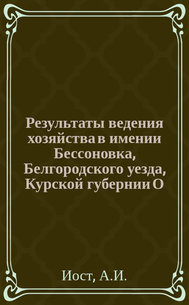 Результаты ведения хозяйства в имении Бессоновка, Белгородского уезда, Курской губернии О.И. Иост за 18 лет, начиная с 1884 года по 1902 год