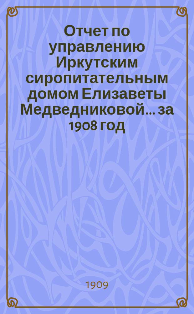 Отчет по управлению Иркутским сиропитательным домом Елизаветы Медведниковой... за 1908 год