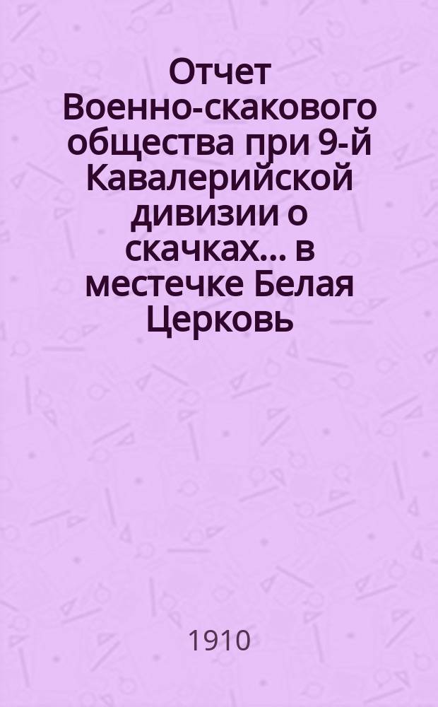 Отчет Военно-скакового общества при 9-й Кавалерийской дивизии о скачках... в местечке Белая Церковь (Киев. губ.). ... за 1910 год