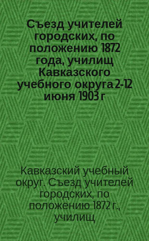 Съезд учителей городских, по положению 1872 года, училищ Кавказского учебного округа 2-12 июня 1903 г.