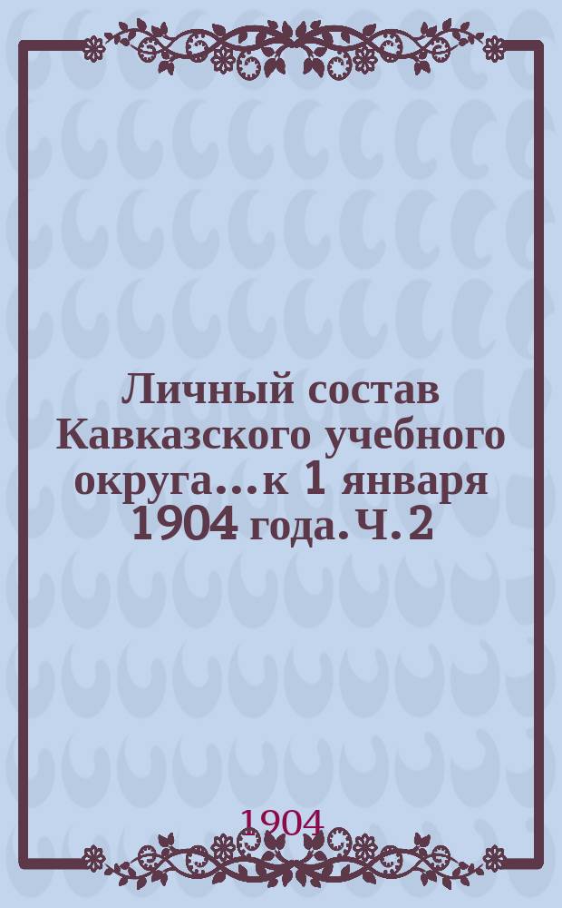 Личный состав Кавказского учебного округа... к 1 января 1904 года. Ч. 2