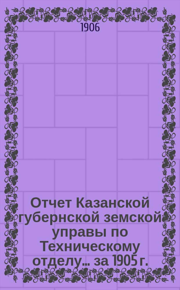 Отчет Казанской губернской земской управы по Техническому отделу... ... за 1905 г.