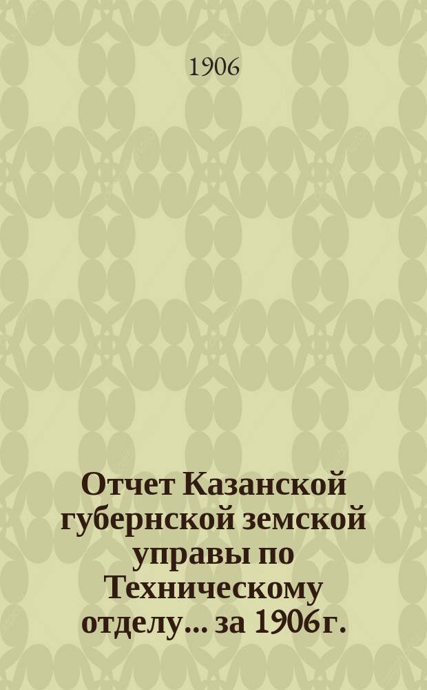 Отчет Казанской губернской земской управы по Техническому отделу... ... за 1906 г.