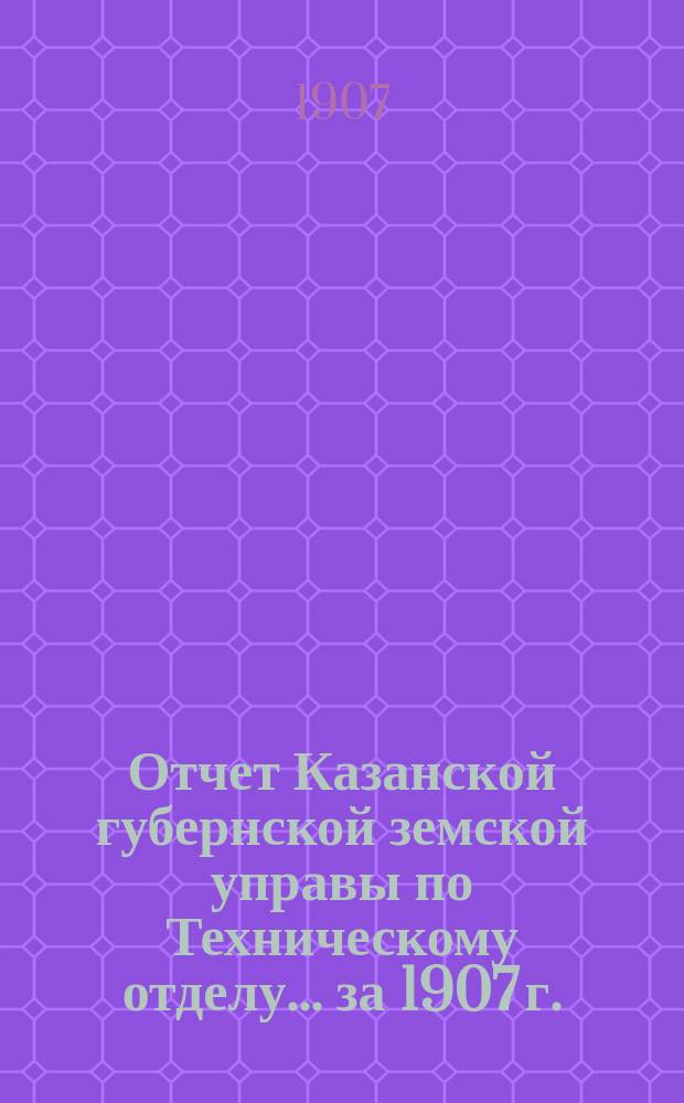 Отчет Казанской губернской земской управы по Техническому отделу... ... за 1907 г.
