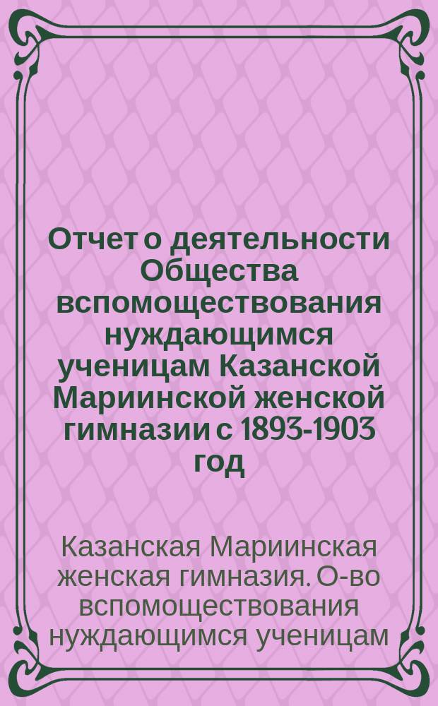 Отчет о деятельности Общества вспомоществования нуждающимся ученицам Казанской Мариинской женской гимназии с 1893-1903 год