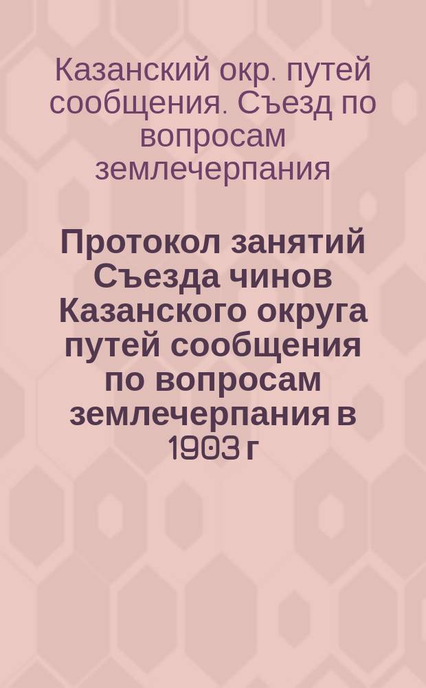 Протокол занятий Съезда чинов Казанского округа путей сообщения по вопросам землечерпания в 1903 г. с приложением чертежей [и докладов]...