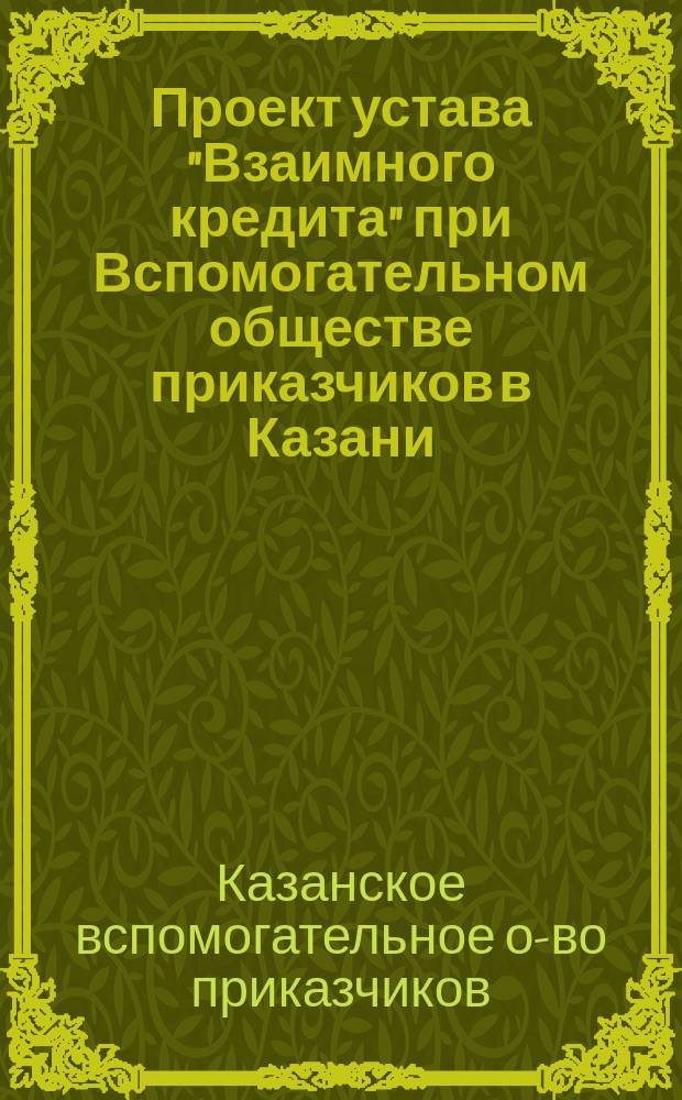 Проект устава "Взаимного кредита" при Вспомогательном обществе приказчиков в Казани, рассмотренный и утвержденный общим собранием вкладчиков Сберегательной кассы 27 марта 1903 года