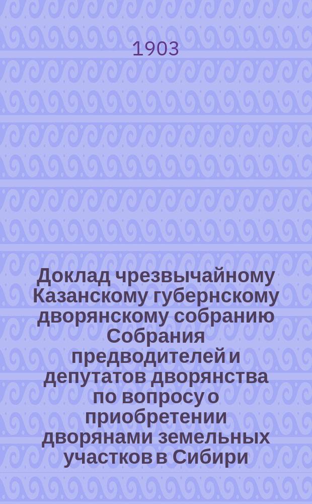 Доклад чрезвычайному Казанскому губернскому дворянскому собранию Собрания предводителей и депутатов дворянства по вопросу о приобретении дворянами земельных участков в Сибири