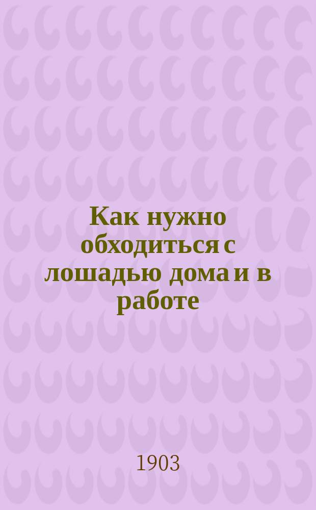 Как нужно обходиться с лошадью дома и в работе : Наставление для кучеров, извозчиков и всех, кто ходит за лошадью