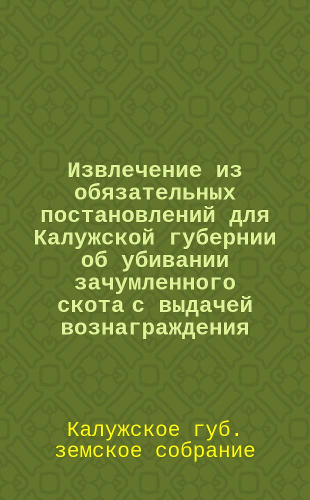 Извлечение из обязательных постановлений для Калужской губернии об убивании зачумленного скота с выдачей вознаграждения, а равно и о заразительных повальных болезнях местного скота, составленных... по постановлению Калужского губернского земского собрания и утвержденных г. губернатором 1-го апреля 1884 года