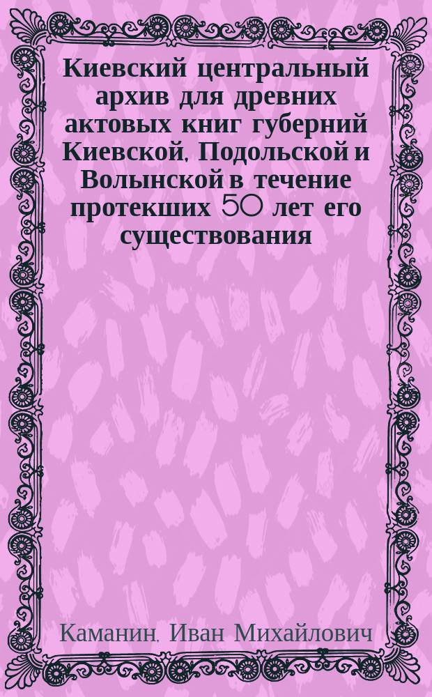 Киевский центральный архив для древних актовых книг губерний Киевской, Подольской и Волынской в течение протекших 50 лет его существования (1852-1902 г.)