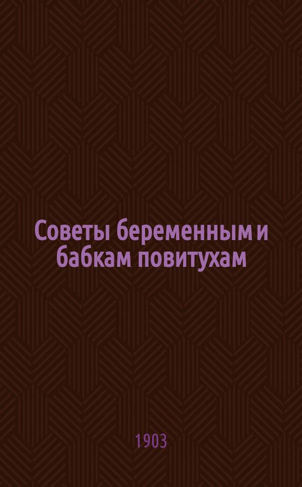 Советы беременным и бабкам повитухам : (С приб. наставлений об уходе за новорожденными, кормлении грудных детей и лечении их болезней)