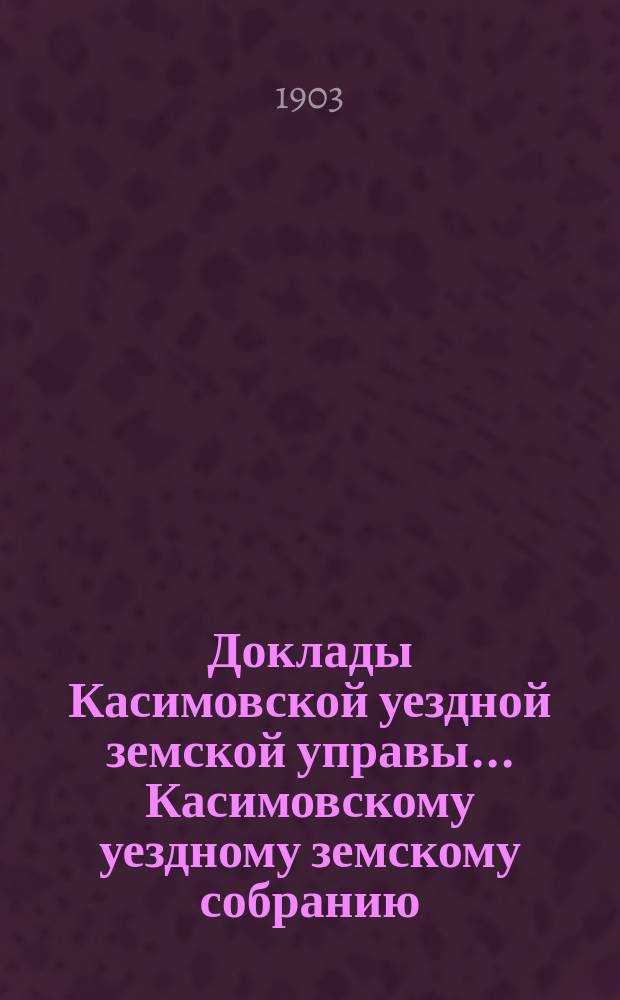 Доклады Касимовской уездной земской управы... Касимовскому уездному земскому собранию... XXXIX-му очередному... 1903 год. [1]