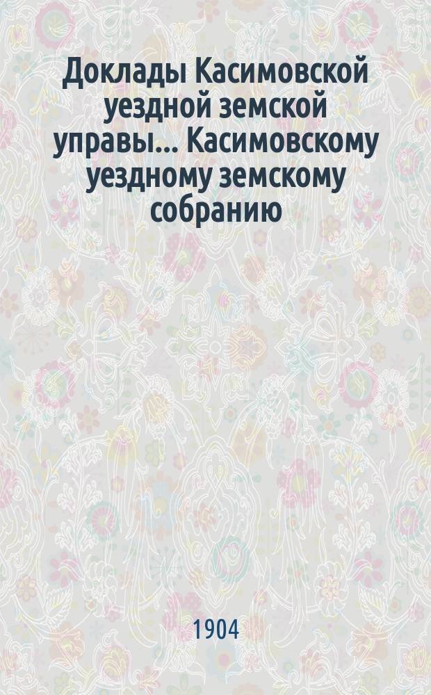 Доклады Касимовской уездной земской управы... Касимовскому уездному земскому собранию... 40-му очередному... 1904 года. [1]