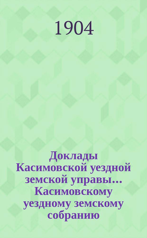 Доклады Касимовской уездной земской управы... Касимовскому уездному земскому собранию... 40-му очередному... 1904 года. [1]