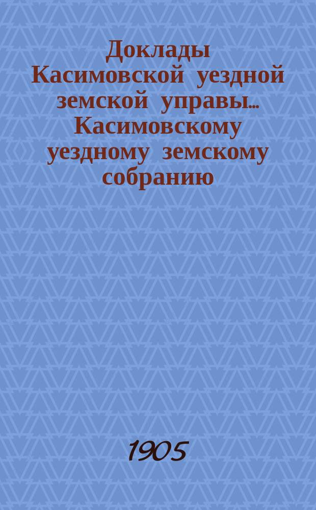 Доклады Касимовской уездной земской управы... Касимовскому уездному земскому собранию... 41-му очередному... 1905 года