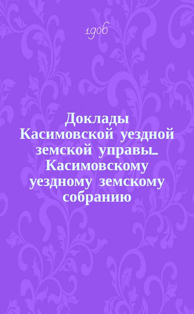 Доклады Касимовской уездной земской управы... Касимовскому уездному земскому собранию... 42-му очередному... 1906 года