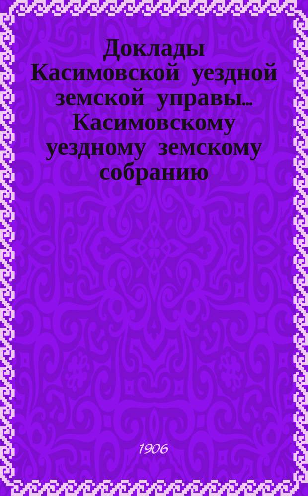 Доклады Касимовской уездной земской управы... Касимовскому уездному земскому собранию... 42-му очередному... 1906 года