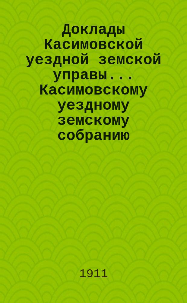 Доклады Касимовской уездной земской управы... Касимовскому уездному земскому собранию... 47-му очередному... 1911 года