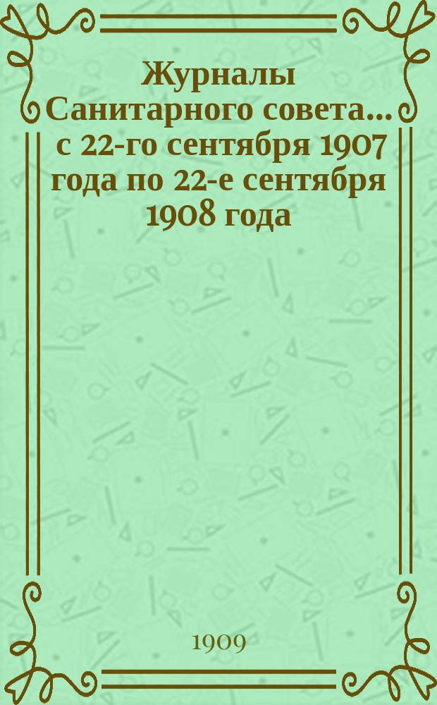 Журналы Санитарного совета... ... с 22-го сентября 1907 года по 22-е сентября 1908 года
