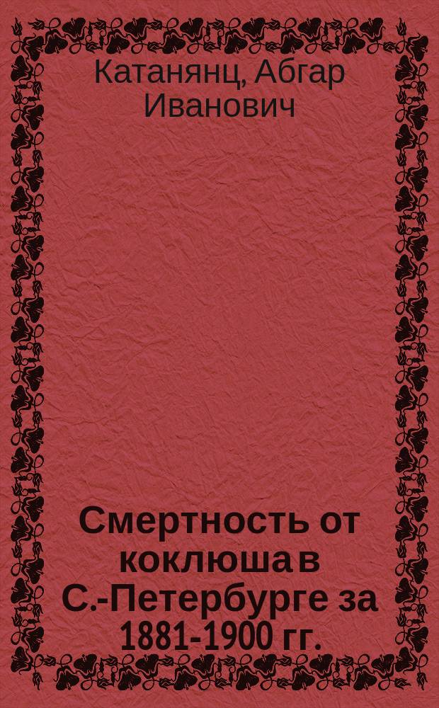 Смертность от коклюша в С.-Петербурге за 1881-1900 гг. : Дис. на степ. д-ра мед. А.И. Катанянца