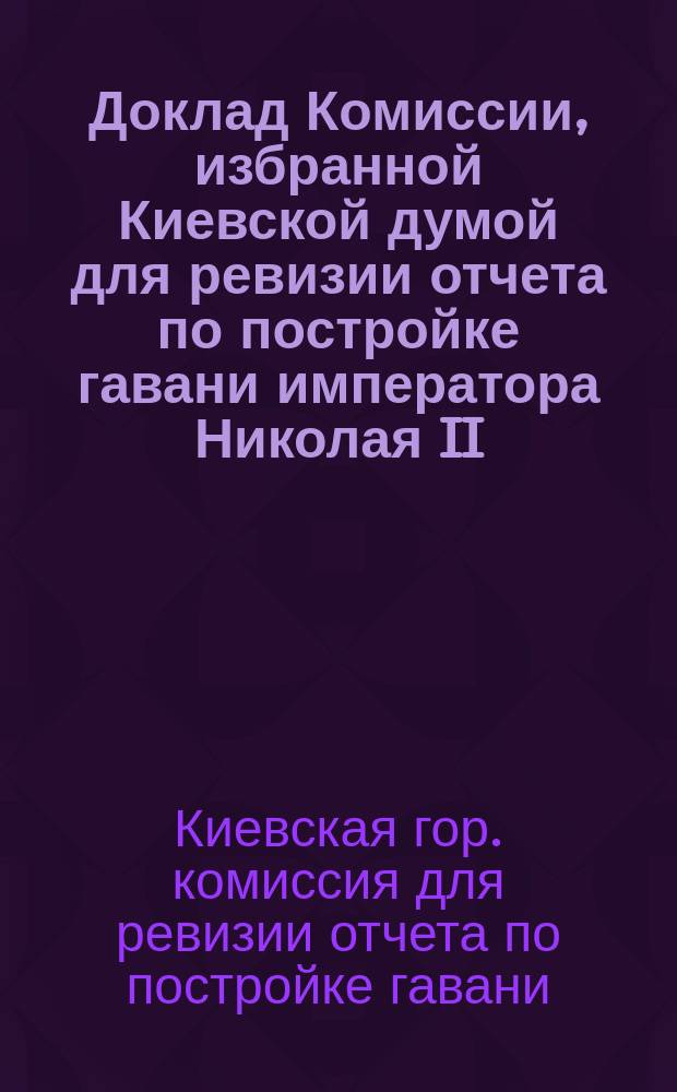 Доклад Комиссии, избранной Киевской думой для ревизии отчета по постройке гавани императора Николая II
