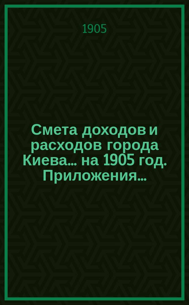 Смета доходов и расходов города Киева... ... на 1905 год. Приложения ... : Приложения ...