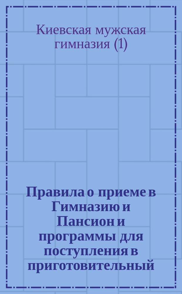 Правила о приеме в Гимназию и Пансион и программы для поступления в приготовительный, I, II, II, IV-й классы Киевской I-й гимназии