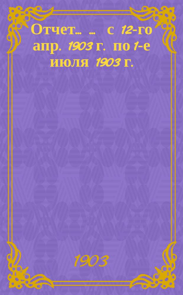 Отчет ... ... с 12-го апр. 1903 г. по 1-е июля 1903 г.