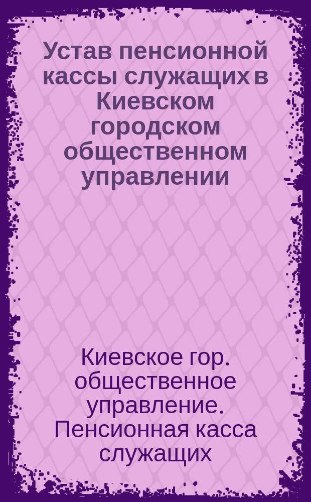 Устав пенсионной кассы служащих в Киевском городском общественном управлении : Утв. 11 нояб. 1893 г.