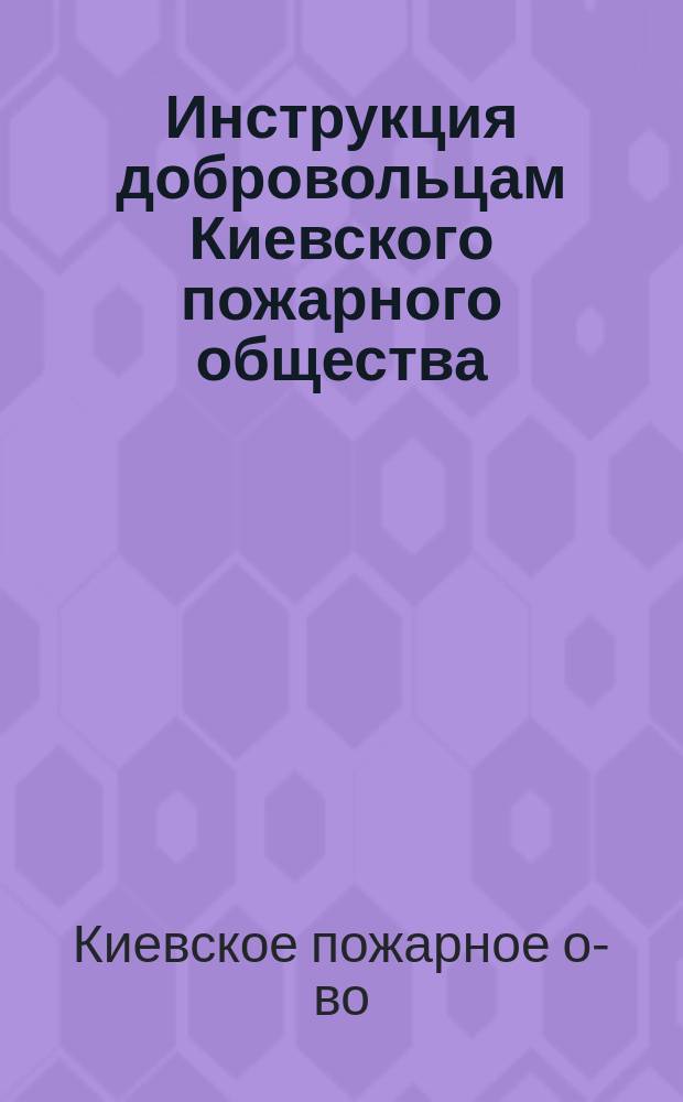 Инструкция добровольцам Киевского пожарного общества : Утв. 10 февр. 1899 г. и 27 февр. 1900 г