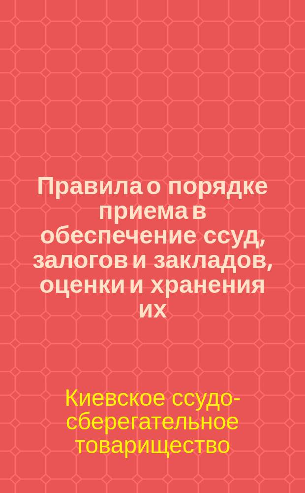 Правила о порядке приема в обеспечение ссуд, залогов и закладов, оценки и хранения их, а равно обращения взыскания на заложенное имущество в Киевском городском ссудо-сберегательном товариществе : Утв. 31 марта 1903 г