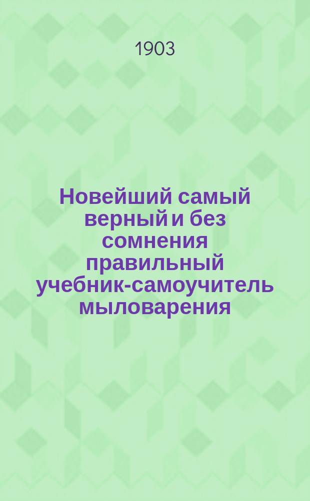 Новейший самый верный и без сомнения правильный учебник-самоучитель мыловарения, по которому всякий, даже и малограмотный, сразу научается варить мыло