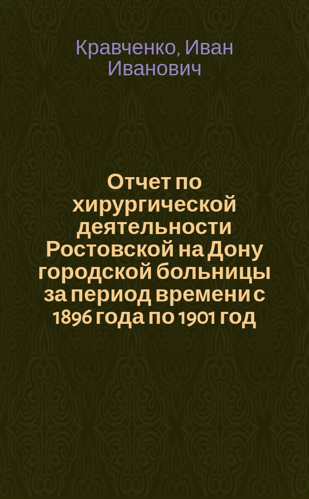 Отчет по хирургической деятельности Ростовской на Дону городской больницы за период времени с 1896 года по 1901 год : Дис. на степ. д-ра мед. Ивана Ивановича Кравченко