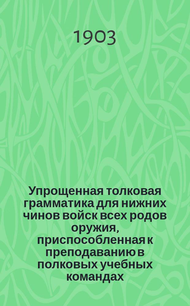 Упрощенная толковая грамматика для нижних чинов войск всех родов оружия, приспособленная к преподаванию в полковых учебных командах, ротных эскадронных и батарейных школах, в писарских и фельдшерских командах, а также в народных и церковно-приходских школах