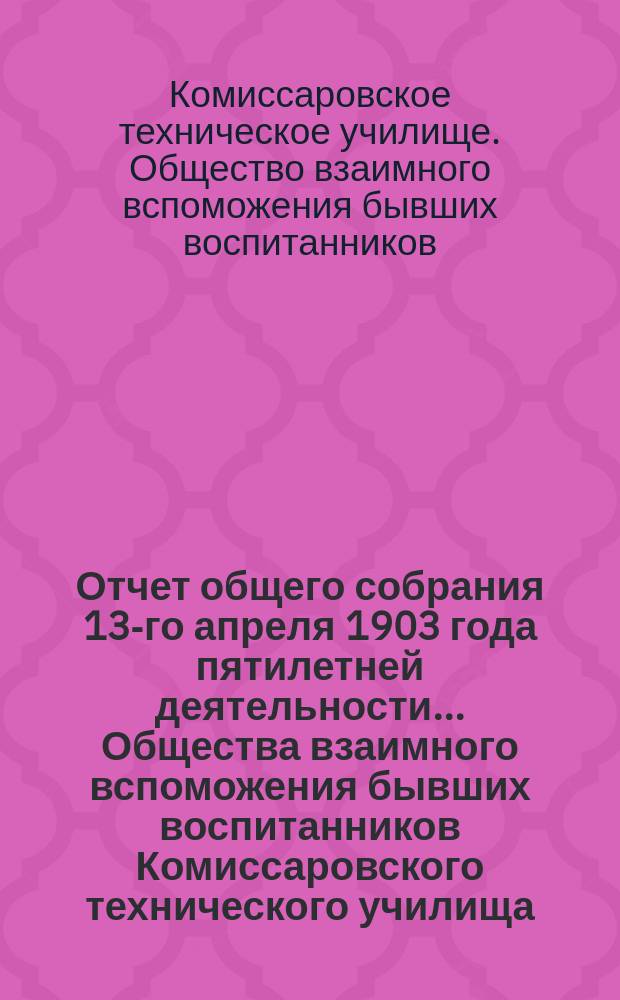 Отчет общего собрания 13-го апреля 1903 года пятилетней деятельности... Общества взаимного вспоможения бывших воспитанников Комиссаровского технического училища