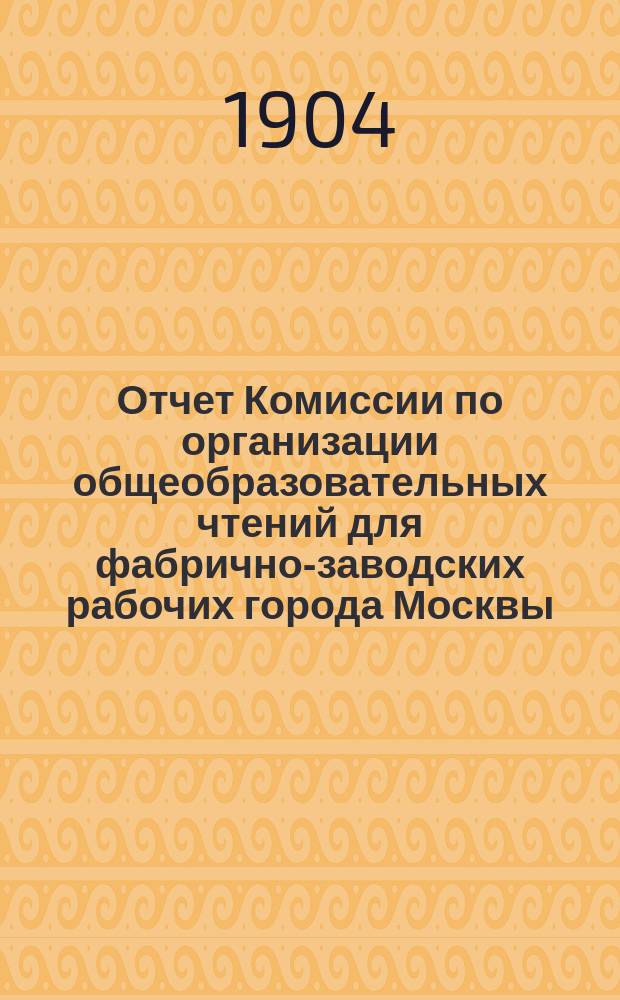 Отчет Комиссии по организации общеобразовательных чтений для фабрично-заводских рабочих города Москвы... за 1903-1904 учебный год