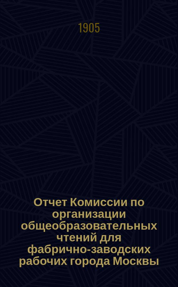 Отчет Комиссии по организации общеобразовательных чтений для фабрично-заводских рабочих города Москвы... за 1904-1905 учебный год