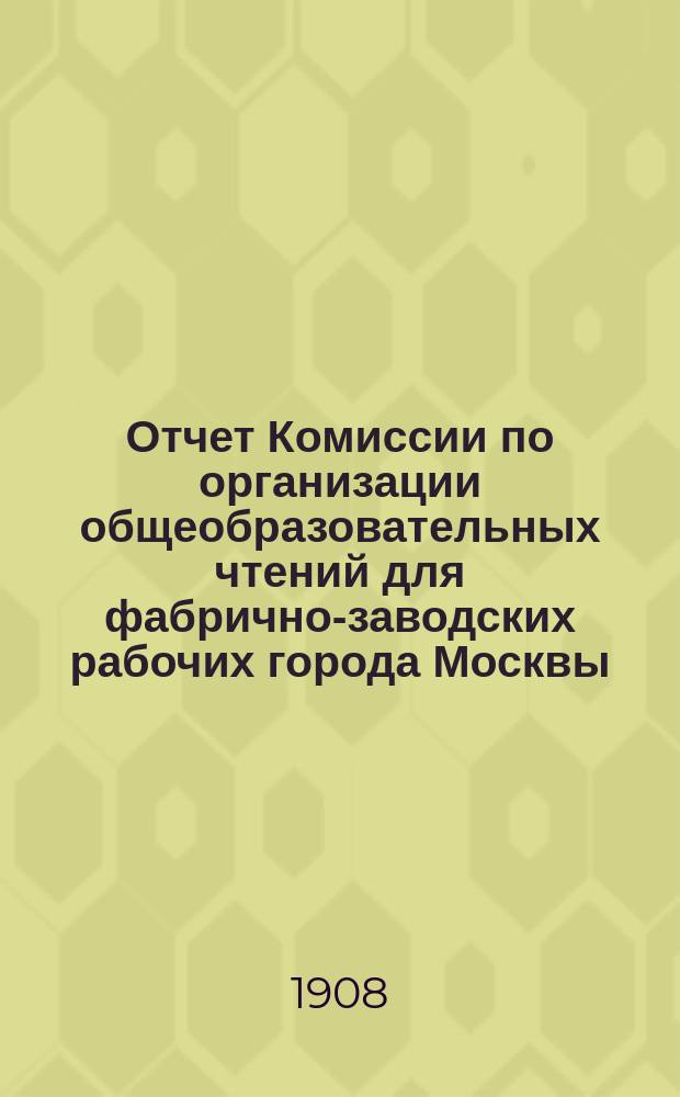 Отчет Комиссии по организации общеобразовательных чтений для фабрично-заводских рабочих города Москвы... за 1907-1908 учебный год