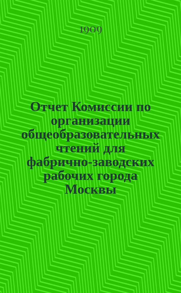 Отчет Комиссии по организации общеобразовательных чтений для фабрично-заводских рабочих города Москвы... за 1908-1909 учебный год