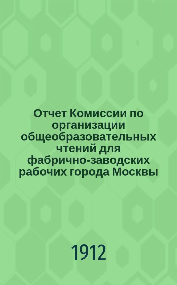 Отчет Комиссии по организации общеобразовательных чтений для фабрично-заводских рабочих города Москвы... за 1911-1912 учебный год